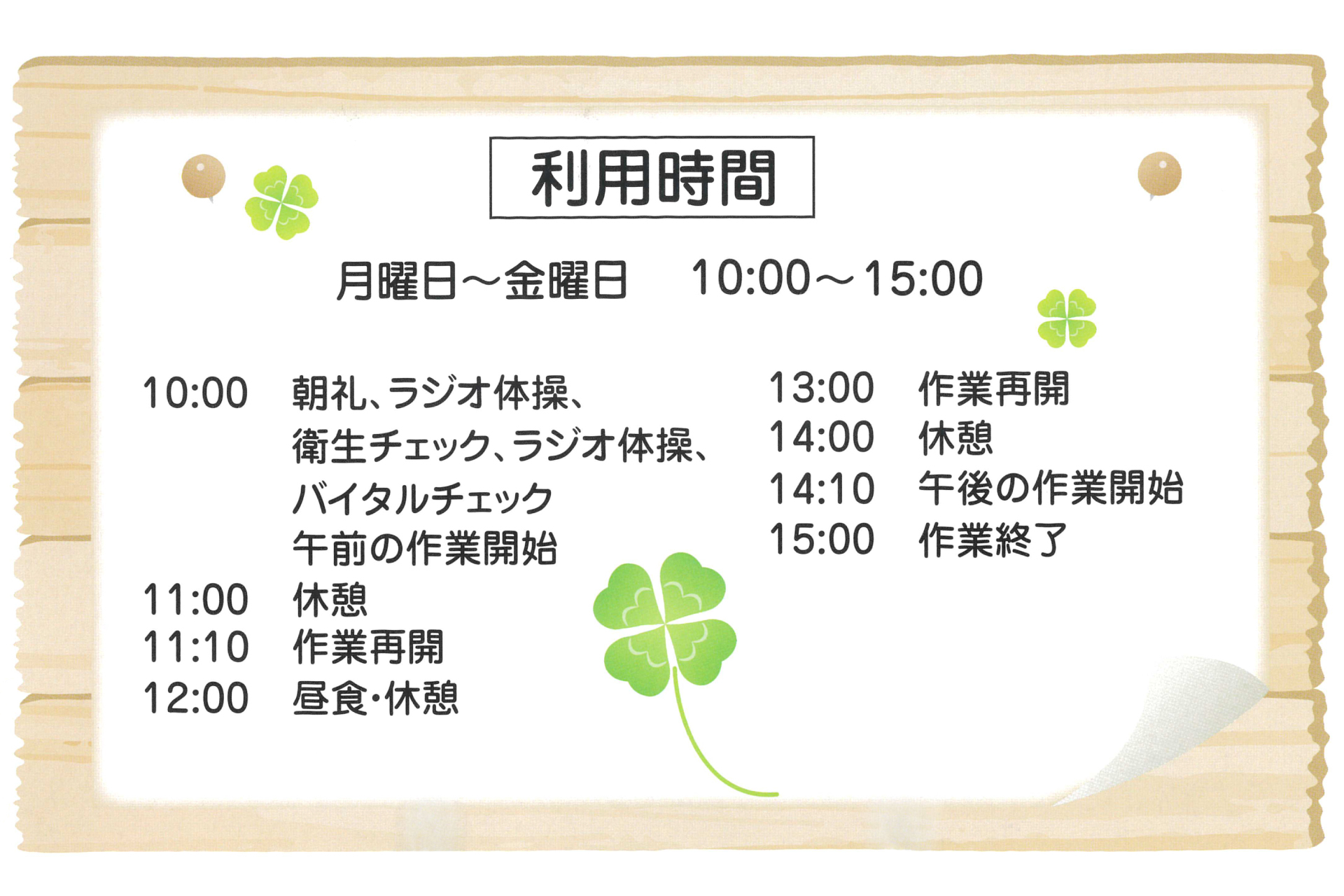 利用時間は月曜日から金曜日の10時から15時です。
時間割は10時朝礼、11時休憩、11時15分作業再開、12時昼食休憩、13時作業開始、14時休憩、14時15分作業再開、15時作業終了。